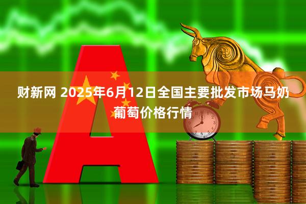 财新网 2025年6月12日全国主要批发市场马奶葡萄价格行情