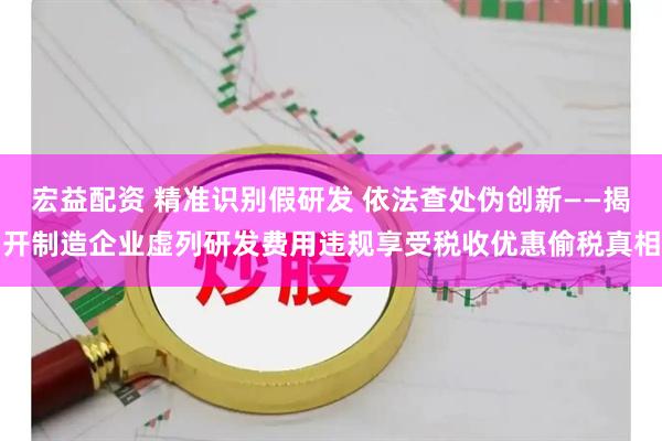 宏益配资 精准识别假研发 依法查处伪创新——揭开制造企业虚列研发费用违规享受税收优惠偷税真相