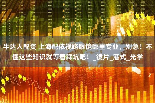 牛达人配资 上海配依视路眼镜哪里专业，别急！不懂这些知识就等着踩坑吧！_镜片_港式_光学