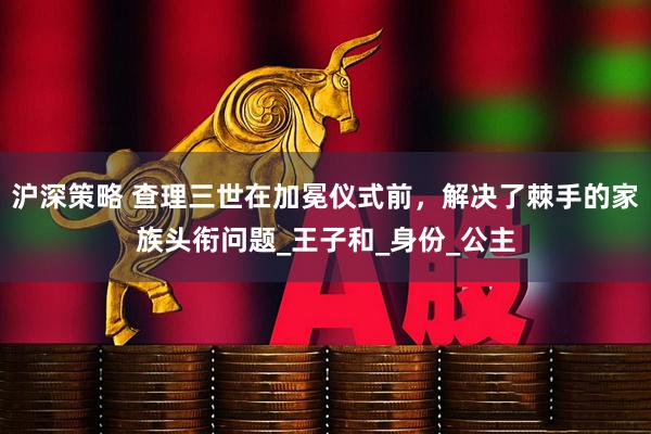 沪深策略 查理三世在加冕仪式前，解决了棘手的家族头衔问题_王子和_身份_公主