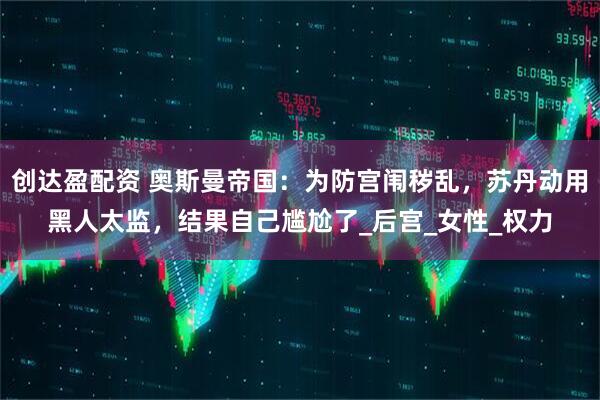 创达盈配资 奥斯曼帝国：为防宫闱秽乱，苏丹动用黑人太监，结果自己尴尬了_后宫_女性_权力
