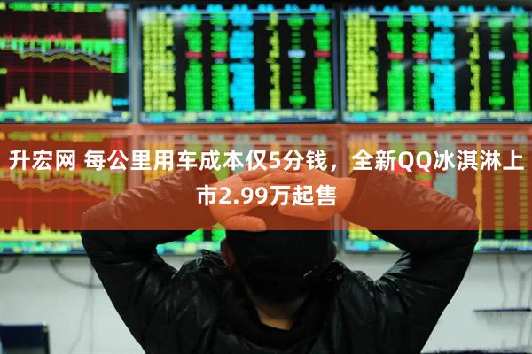 升宏网 每公里用车成本仅5分钱，全新QQ冰淇淋上市2.99万起售