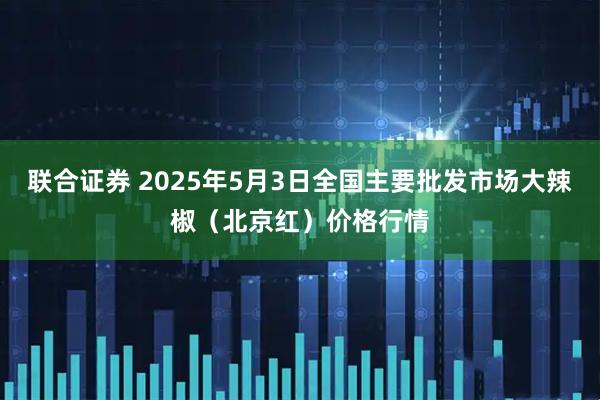 联合证券 2025年5月3日全国主要批发市场大辣椒（北京红）价格行情