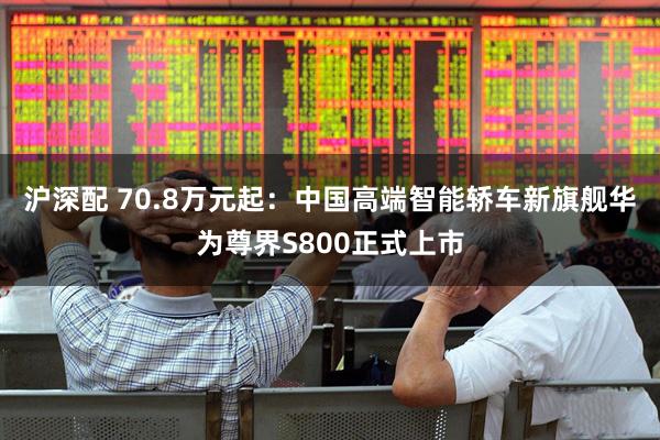 沪深配 70.8万元起：中国高端智能轿车新旗舰华为尊界S800正式上市