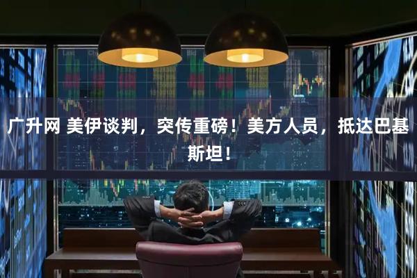 广升网 美伊谈判，突传重磅！美方人员，抵达巴基斯坦！